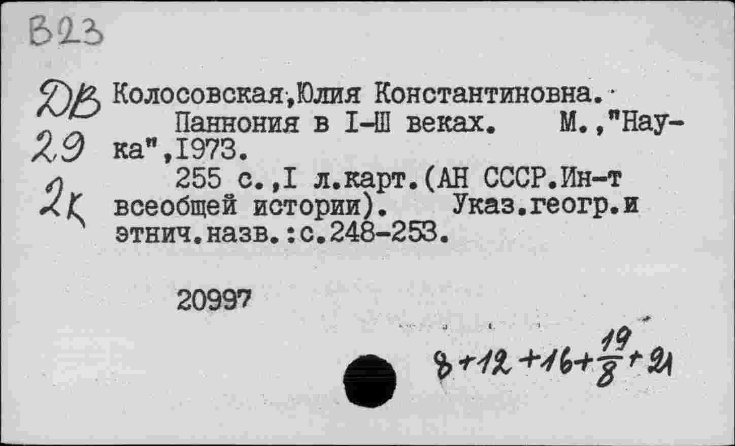 ﻿
</)/£ Колосовская,Юлия Константиновна. •
.. Паннония в I-Ш веках. М. ,"Нау Х,~7 ка" 1973.
’255 с.,1 л.карт.(АН СССР.Ин-т ХҐ всеобщей истории). Указ.геогр.и этнич.назв.: с.248-253.
20997